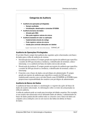 Diretrizes de Auditoria
.....................................................................................................................................................




                                 Categorias de Auditoria


            •    Auditoria de operações privilegiadas
                  – Sempre auditadas
                  – Inicialização, desativação e conexões SYSDBA
            •    Auditoria de banco de dados
                  – Ativada pelo DBA
                  – Não pode registrar valores de coluna
            •    Auditoria baseada em valor ou aplicação
                  – Implementada através de código
                  – Pode registrar valores de coluna
                  – Usada para controlar alterações em tabelas
                                                                                                        ®

                      Copyright  Oracle Corporation, 1999. Todos os direitos reservados.




Auditoria de Operações Privilegiadas
O servidor Oracle sempre fará auditoria das seguintes ações relacionadas com banco
de dados para a trilha de auditoria do sistema:
• Inicialização da instância: É sempre gerado um registro de auditoria que especifica
    o usuário do S/O que inicializa a instância, o identificador do terminal, a data e
    timestamp, e se a auditoria de banco de dados está ou não ativada.
• Desativação da instância: É sempre gerado um registro de auditoria que especifica
    o usuário de S/O que desativa a instância, o identificador do terminal, a data e o
    timestamp.
• Conexões com o banco de dados com privilégios de administrador: É sempre
    gerado um registro de auditoria que especifica o usuário de S/O que está
    estabelecendo conexão com o servidor Oracle como SYSOPER ou SYSDBA para
    proporcionar responsabilidade dos usuários com privilégios de administrador.

Auditoria de Banco de Dados
A auditoria de banco de dados é a monitoração e o registro das ações de banco de
dados do usuário selecionado. As informações sobre o evento são armazenadas na
trilha de auditoria.
A trilha de auditoria pode ser usada para investigar atividades suspeitas. Por exemplo,
se um usuário não-autorizado estiver deletando dados de tabelas, o administrador do
banco de dados poderá decidir auditar todas as conexões com o banco de dados em
conjunto com as deleções com ou sem sucesso das linhas de tabelas no banco
de dados.




.....................................................................................................................................................
Enterprise DBA Parte 1A: Administração e Arquitetura                                                                                       18-27
 