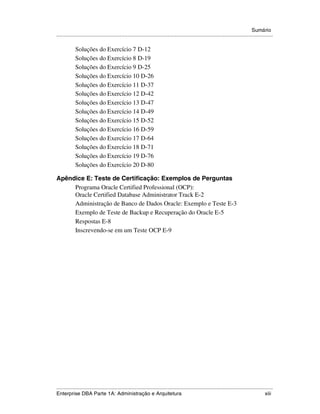 Sumário
.....................................................................................................................................................

            Soluções do Exercício 7 D-12
            Soluções do Exercício 8 D-19
            Soluções do Exercício 9 D-25
            Soluções do Exercício 10 D-26
            Soluções do Exercício 11 D-37
            Soluções do Exercício 12 D-42
            Soluções do Exercício 13 D-47
            Soluções do Exercício 14 D-49
            Soluções do Exercício 15 D-52
            Soluções do Exercício 16 D-59
            Soluções do Exercício 17 D-64
            Soluções do Exercício 18 D-71
            Soluções do Exercício 19 D-76
            Soluções do Exercício 20 D-80

Apêndice E: Teste de Certificação: Exemplos de Perguntas
     Programa Oracle Certified Professional (OCP):
     Oracle Certified Database Administrator Track E-2
     Administração de Banco de Dados Oracle: Exemplo e Teste E-3
     Exemplo de Teste de Backup e Recuperação do Oracle E-5
     Respostas E-8
     Inscrevendo-se em um Teste OCP E-9




.....................................................................................................................................................
Enterprise DBA Parte 1A: Administração e Arquitetura                                                                                           xiii
 