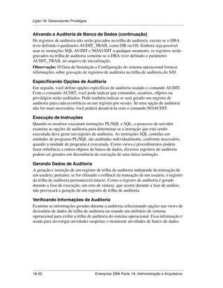 Lição 18: Gerenciando Privilégios
.....................................................................................................................................................

Ativando a Auditoria de Banco de Dados (continuação)
Os registros de auditoria não serão gravados na trilha de auditoria, exceto se o DBA
tiver definido o parâmetro AUDIT_TRAIL como DB ou OS. Embora seja possível
usar as instruções SQL AUDIT e NOAUDIT a qualquer momento, os registros serão
gravados na trilha de auditoria somente se o DBA tiver definido o parâmetro
AUDIT_TRAIL no arquivo de inicialização.
Observação: O Guia de Instalação e Configuração do sistema operacional fornece
informações sobre gravação de registros de auditoria na trilha de auditoria do S/O.

Especificando Opções de Auditoria
Em seguida, você define opções específicas de auditoria usando o comando AUDIT.
Com o comando AUDIT, você pode indicar que comandos, usuários, objetos ou
privilégios serão auditados. Pode também indicar se será gerado um registro de
auditoria para cada ocorrência ou um registro por sessão. Se uma opção de auditoria
não for mais necessária, você poderá desativá-la com o comando NOAUDIT.

Execução de Instruções
Quando os usuários executam instruções PL/SQL e SQL, o processo de servidor
examina as opções de auditoria para determinar se a instrução que está sendo
executada deve gerar um registro de auditoria. As instruções SQL contidas em
unidades de programa PL/SQL são auditadas individualmente, conforme necessário,
quando a unidade de programa é executada. Como views e procedimentos podem
fazer referência a outros objetos de banco de dados, diversos registros de auditoria
podem ser gerados em decorrência da execução de uma única instrução.

Gerando Dados de Auditoria
A geração e inserção de um registro de trilha de auditoria independe da transação de
um usuário; portanto, se for efetuado o rollback da transação de um usuário, o registro
da trilha de auditoria permanecerá intacto. Como o registro de auditoria é gerado
durante a fase de execução, um erro de sintaxe, que ocorre durante a fase de análise,
não provocará a geração de um registro de trilha de auditoria.

Verificando Informações de Auditoria
Examine as informações geradas durante a auditoria selecionando opções nas views de
dicionário de dados de trilha de auditoria ou usando um utilitário de sistema
operacional para exibir a trilha de auditoria do sistema operacional. Essa informação é
usada para investigar atividades suspeitas e monitorar atividades de banco de dados.




.....................................................................................................................................................
18-30                                                         Enterprise DBA Parte 1A: Administração e Arquitetura
 