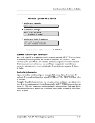 Usando a Auditoria de Banco de Dados
.....................................................................................................................................................




                         Ativando Opções de Auditoria

            •    Auditoria de instrução
                 AUDIT user;
                 AUDIT user;

            •    Auditoria de privilégio
                 AUDIT select any table
                      BY summit BY ACCESS;


            •    Auditoria de objeto de esquema
                 AUDIT LOCK ON summit.employee
                 AUDIT LOCK ON summit.employee
                 BY ACCESS WHENEVER SUCCESSFUL;
                 BY ACCESS WHENEVER SUCCESSFUL;


                                                                                                        ®

                      Copyright  Oracle Corporation, 1999. Todos os direitos reservados.




Eventos Auditados por Solicitação
Você pode especificar as opções de auditoria com o comando AUDIT. Esses registros
de auditoria jamais são gerados por sessões estabelecidas pelo usuário SYS ou
conexões como INTERNAL. As conexões estabelecidas por esses usuários ignoram
determinados recursos internos do servidor Oracle para permitir a ocorrência de
operações administrativas, como inicialização, desativação e recuperação de banco
de dados.

Auditoria de Instrução
É possível auditar usando um tipo de instrução SQL ou de objeto. O exemplo de
auditoria de instrução audita as instruções CREATE, ALTER e DROP USER de todos
os usuários.
As opções de auditoria de instrução são em geral amplas, auditando o uso de diversos
tipos de ações relacionadas por opção. Por exemplo, AUDIT TABLE controla diversas
instruções DDL, não importando em que tabela elas sejam emitidas. Você pode definir
a auditoria de instrução para auditar os usuários selecionados ou todos os usuários no
banco de dados.




.....................................................................................................................................................
Enterprise DBA Parte 1A: Administração e Arquitetura                                                                                       18-31
 