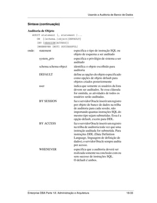 Usando a Auditoria de Banco de Dados
.....................................................................................................................................................

Sintaxe (continuação)

Auditoria de Objeto
      AUDIT statement [, statement ]...
            ON       {[schema.]object|DEFAULT}
            [BY {SESSION|ACCESS}]
            [WHENEVER [NOT] SUCCESSFUL]
onde:           statement                                       especifica o tipo de instrução SQL ou
                                                                objeto de esquema a ser auditado
                system_priv                                     especifica o privilégio de sistema a ser
                                                                auditado
                schema.schema-object                            identifica o objeto escolhido para
                                                                auditoria
                DEFAULT                                         define as opções do objeto especificado
                                                                como opções de objeto default para
                                                                objetos criados posteriormente
                user                                            indica que somente os usuários da lista
                                                                devem ser auditados. Se essa cláusula
                                                                for omitida, as atividades de todos os
                                                                usuários serão auditadas.
                BY SESSION                                      faz o servidor Oracle inserir um registro
                                                                por objeto de banco de dados na trilha
                                                                de auditoria para cada sessão, não
                                                                importando quantas instruções SQL do
                                                                mesmo tipo sejam submetidas. Essa é a
                                                                opção default, exceto para DDL.
                BY ACCESS                                       faz o servidor Oracle inserir um registro
                                                                na trilha de auditoria toda vez que uma
                                                                instrução auditada for submetida. Para
                                                                instruções DDL (Data Definition
                                                                Language, linguagem de definição de
                                                                dados), o servidor Oracle sempre audita
                                                                por acesso.
                WHENEVER                                        especifica que a auditoria deverá ser
                                                                realizada somente na conclusão com ou
                                                                sem sucesso de instruções SQL.
                                                                O default é ambos.




.....................................................................................................................................................
Enterprise DBA Parte 1A: Administração e Arquitetura                                                                                       18-33
 