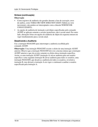 Lição 18: Gerenciando Privilégios
.....................................................................................................................................................

Sintaxe (continuação)
Observação
• Como registros de auditoria são gerados durante a fase de execução, erros
   de análise, como TABLE OR VIEW DOES NOT EXIST (Tabela ou view
   inexistente), não podem ser interceptados com a cláusula WHENEVER
   UNSUCCESSFUL.
• As opções de auditoria de instrução e privilégio especificadas pelo comando
   AUDIT se aplicam somente a sessões posteriores, não à sessão atual. Por outro
   lado, alterações feitas em opções de auditoria de objeto de esquema entram em
   vigor imediatamente para a sessão atual.

Desativando a Auditoria
Use a instrução NOAUDIT para interromper a auditoria escolhida pelo
comando AUDIT.
Observação: Uma instrução NOAUDIT reverte o efeito de uma instrução AUDIT
anterior. Observe que a instrução NOAUDIT deve ter a mesma sintaxe que a instrução
AUDIT anterior e que ela reverte somente os efeitos dessa instrução específica.
Assim, se uma instrução AUDIT (instrução A) ativar auditoria para um usuário
específico e uma segunda (instrução B) ativar auditoria para todos os usuários, uma
instrução NOAUDIT, que desativa a auditoria de todos os usuários, reverterá a
instrução B, mas deixará a instrução A em vigor e continuará a auditar o usuário
especificado pela instrução A.




.....................................................................................................................................................
18-34                                                         Enterprise DBA Parte 1A: Administração e Arquitetura
 