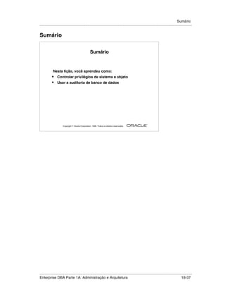Sumário
.....................................................................................................................................................


Sumário


                                                    Sumário



             Nesta lição, você aprendeu como:
            •    Controlar privilégios de sistema e objeto
            •    Usar a auditoria de banco de dados




                                                                                                        ®

                      Copyright  Oracle Corporation, 1999. Todos os direitos reservados.




.....................................................................................................................................................
Enterprise DBA Parte 1A: Administração e Arquitetura                                                                                       18-37
 