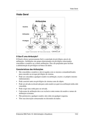 Visão Geral
.....................................................................................................................................................


Visão Geral


                                                Atribuições

               Usuários
                                               A                         B                  C




              Atribuições                      HR_MGR                            HR_CLERK




               Privilégios
                                           SELECT ON                            INSERT ON
                                              EMP                                  EMP

                            CREATE                             CREATE                           UPDATE
                             TABLE                             SESSION                          ON EMP

                                                                                                         ®

                      Copyright  Oracle Corporation, 1999. Todos os direitos reservados.




O Que É uma Atribuição?
O Oracle oferece gerenciamento fácil e controlado de privilégios através de
atribuições. Atribuições são grupos determinados de privilégios relacionados
concedidos a usuários ou a outras atribuições. Elas são projetadas para facilitar
a administração de privilégios no banco de dados.

Características das Atribuições
• São concedidas a usuários e são revogadas com os mesmos comandoutilizados
   para conceder ou revogar privilégios de sistema.
• Pode ser concedida a qualquer usuário ou atribuição, exceto a si próprio (mesmo
   indiretamente).
• Pode consistir tanto em privilégios de sistema como de objeto.
• Pode ser ativada ou desativada para cada usuário ao qual essa atribuição tenha sido
   concedida.
• Pode exigir uma senha para ser ativada.
• Cada nome de atribuição deve ser exclusivo entre nomes de usuário e nomes de
   atribuição existentes.
• Não pertencem a qualquer usuário; não estão em qualquer esquema.
• Têm suas descrições armazenadas no dicionário de dados.




.....................................................................................................................................................
Enterprise DBA Parte 1A: Administração e Arquitetura                                                                                         19-3
 