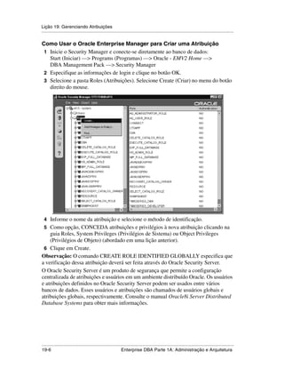 Lição 19: Gerenciando Atribuições
.....................................................................................................................................................

Como Usar o Oracle Enterprise Manager para Criar uma Atribuição
 1 Inicie o Security Manager e conecte-se diretamente ao banco de dados:
   Start (Iniciar) —> Programs (Programas) —> Oracle - EMV2 Home —>
   DBA Management Pack —> Security Manager
 2 Especifique as informações de login e clique no botão OK.
 3 Selecione a pasta Roles (Atribuições). Selecione Create (Criar) no menu do botão
   direito do mouse.




 4 Informe o nome da atribuição e selecione o método de identificação.
 5 Como opção, CONCEDA atribuições e privilégios à nova atribuição clicando na
    guia Roles, System Privileges (Privilégios de Sistema) ou Object Privileges
    (Privilégios de Objeto) (abordado em uma lição anterior).
 6 Clique em Create.
Observação: O comando CREATE ROLE IDENTIFIED GLOBALLY especifica que
a verificação dessa atribuição deverá ser feita através do Oracle Security Server.
O Oracle Security Server é um produto de segurança que permite a configuração
centralizada de atribuições e usuários em um ambiente distribuído Oracle. Os usuários
e atribuições definidos no Oracle Security Server podem ser usados entre vários
bancos de dados. Esses usuários e atribuições são chamados de usuários globais e
atribuições globais, respectivamente. Consulte o manual Oracle8i Server Distributed
Database Systems para obter mais informações.




.....................................................................................................................................................
19-6                                                          Enterprise DBA Parte 1A: Administração e Arquitetura
 