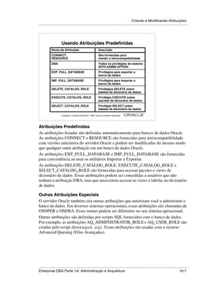 Criando e Modificando Atribuições
.....................................................................................................................................................




                      Usando Atribuições Predefinidas
            Nome da Atribuição                                 Descrição
            CONNECT,                                           São fornecidas para
            RESOURCE                                           manter a retrocompatibilidade
            DBA                                                Todos os privilégios de sistema
                                                               WITH ADMIN OPTION
            EXP_FULL_DATABASE                                  Privilégios para exportar o
                                                               banco de dados
            IMP_FULL_DATABASE                                  Privilégios para importar o
                                                               banco de dados
            DELETE_CATALOG_ROLE                                Privilégios DELETE sobre
                                                               tabelas de dicionário de dados
            EXECUTE_CATALOG_ROLE                               Privilégio EXECUTE sobre
                                                               pacotes de dicionário de dados
            SELECT_CATALOG_ROLE                                Privilégio SELECT sobre
                                                               tabelas de dicionário de dados
                                                                                                        ®

                      Copyright  Oracle Corporation, 1999. Todos os direitos reservados.




Atribuições Predefinidas
As atribuições listadas são definidas automaticamente para bancos de dados Oracle.
As atribuições CONNECT e RESOURCE são fornecidas para retrocompatibilidade
com versões anteriores do servidor Oracle e podem ser modificadas do mesmo modo
que qualquer outra atribuição em um banco de dados Oracle.
As atribuições EXP_FULL_DATABASE e IMP_FULL_DATABASE são fornecidas
para conveniência ao usar os utilitários Importar e Exportar.
As atribuições DELETE_CATALOG_ROLE, EXECUTE_CATALOG_ROLE e
SELECT_CATALOG_ROLE são fornecidas para acessar pacotes e views de
dicionário de dados. Essas atribuições podem ser concedidas a usuários que não
tenham a atribuição DBA, mas que necessitem acessar as views e tabelas no dicionário
de dados.

Outras Atribuições Especiais
O servidor Oracle também cria outras atribuições que autorizam você a administrar o
banco de dados. Em diversos sistemas operacionais, essas atribuições são chamadas de
OSOPER e OSDBA. Esses nomes podem ser diferentes no seu sistema operacional.
Outras atribuições são definidas por scripts SQL fornecidos com o banco de dados.
Por exemplo, as atribuições AQ_ADMINISTRATOR_ROLE e AQ_USER_ROLE são
criadas pelo script dbmsaqad.sql. Essas atribuições são usadas com o recurso
Advanced Queuing (Filas Avançadas).




.....................................................................................................................................................
Enterprise DBA Parte 1A: Administração e Arquitetura                                                                                         19-7
 