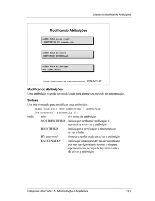 Criando e Modificando Atribuições
.....................................................................................................................................................




                                Modificando Atribuições

                     ALTER ROLE sales_clerk
                     ALTER ROLE sales_clerk
                      IDENTIFIED BY commission;
                      IDENTIFIED BY commission;



                     ALTER ROLE hr_clerk
                     IDENTIFIED EXTERNALLY;




                     ALTER ROLE hr_manager
                     ALTER ROLE hr_manager
                     NOT IDENTIFIED;
                     NOT IDENTIFIED;



                                                                                                        ®

                      Copyright  Oracle Corporation, 1999. Todos os direitos reservados.




Modificando Atribuições
Uma atribuição só pode ser modificada para alterar seu método de autenticação.

Sintaxe
Use este comando para modificar uma atribuição:
          ALTER ROLE role {NOT IDENTIFIED | IDENTIFIED
          {BY password | EXTERNALLY }};
onde:              role                                       é o nome da atribuição
                   NOT IDENTIFIED                             indica que nenhuma verificação é
                                                              necessária ao ativar a atribuição
                   IDENTIFIED                                 indica que a verificação é necessária ao
                                                              ativar a linha
                   BY password                                fornece a senha usada ao ativar a atribuição
                   EXTERNALLY                                 indica que um usuário deverá ser autorizado
                                                              por um serviço externo (como o sistema
                                                              operacional ou serviço de terceiros) antes
                                                              de ativar a atribuição




.....................................................................................................................................................
Enterprise DBA Parte 1A: Administração e Arquitetura                                                                                         19-9
 