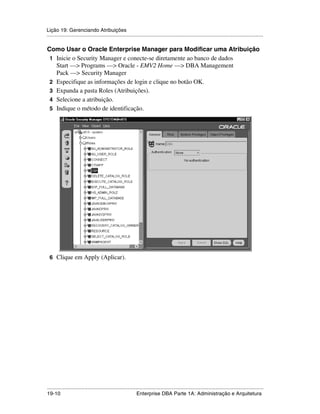 Lição 19: Gerenciando Atribuições
.....................................................................................................................................................

Como Usar o Oracle Enterprise Manager para Modificar uma Atribuição
 1 Inicie o Security Manager e conecte-se diretamente ao banco de dados
   Start —> Programs —> Oracle - EMV2 Home —> DBA Management
   Pack —> Security Manager
 2 Especifique as informações de login e clique no botão OK.
 3 Expanda a pasta Roles (Atribuições).
 4 Selecione a atribuição.
 5 Indique o método de identificação.




 6 Clique em Apply (Aplicar).




.....................................................................................................................................................
19-10                                                         Enterprise DBA Parte 1A: Administração e Arquitetura
 