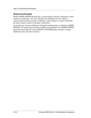 Lição 19: Gerenciando Atribuições
.....................................................................................................................................................

Sintaxe (continuação)
WITH ADMIN OPTION permite que o concessionário conceda a atribuição a outros
usuários ou atribuições. (Se você conceder uma atribuição com essa opção, o
concessionário poderá conceder a atribuição a outros usuários, revogar a atribuição
de outros usuários, alterar ou eliminar a atribuição.)
Ao usuário que cria uma atribuição é designada implicitamente a atribuição ADMIN
OPTION. Um usuário que não tenha recebido uma atribuição com ADMIN OPTION
precisará do privilégio de sistema GRANT ANY ROLE para conceder e revogar
atribuições para e de outros usuários.




.....................................................................................................................................................
19-12                                                         Enterprise DBA Parte 1A: Administração e Arquitetura
 