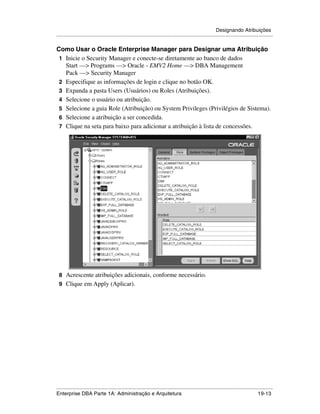 Designando Atribuições
.....................................................................................................................................................

Como Usar o Oracle Enterprise Manager para Designar uma Atribuição
 1 Inicie o Security Manager e conecte-se diretamente ao banco de dados
   Start —> Programs —> Oracle - EMV2 Home —> DBA Management
   Pack —> Security Manager
 2 Especifique as informações de login e clique no botão OK.
 3 Expanda a pasta Users (Usuários) ou Roles (Atribuições).
 4 Selecione o usuário ou atribuição.
 5 Selecione a guia Role (Atribuição) ou System Privileges (Privilégios de Sistema).
 6 Selecione a atribuição a ser concedida.
 7 Clique na seta para baixo para adicionar a atribuição à lista de concessões.




 8 Acrescente atribuições adicionais, conforme necessário.
 9 Clique em Apply (Aplicar).




.....................................................................................................................................................
Enterprise DBA Parte 1A: Administração e Arquitetura                                                                                       19-13
 