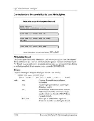 Lição 19: Gerenciando Atribuições
.....................................................................................................................................................


Controlando a Disponibilidade das Atribuições


                     Estabelecendo Atribuições Default

               ALTER USER scott
               ALTER USER scott
               DEFAULT ROLE hr_clerk, sales_clerk;
               DEFAULT ROLE hr_clerk, sales_clerk;



               ALTER USER scott DEFAULT ROLE ALL;
               ALTER USER scott DEFAULT ROLE ALL;


               ALTER USER scott DEFAULT ROLE ALL EXCEPT
               ALTER USER scott DEFAULT ROLE ALL EXCEPT
               hr_clerk;
               hr_clerk;



               ALTER USER scott DEFAULT ROLE NONE;
               ALTER USER scott DEFAULT ROLE NONE;


                                                                                                         ®

                      Copyright  Oracle Corporation, 1999. Todos os direitos reservados.




Atribuições Default
Um usuário pode ter diversas atribuições. Uma atribuição default é um subconjunto
dessas atribuições que é ativado automaticamente quando o usuário estabelece login.
Por default, todas as atribuições designadas a um usuário são ativadas no login. Limite
as atribuições default de um usuário com o comando ALTER USER.

Sintaxe
Use esta sintaxe para designar atribuições default a um usuário:
          ALTER USER user DEFAULT ROLE
            {role [,role]... | ALL [EXCEPT role [,role]... ] | NONE}
onde:              user                                       é o nome do usuário que recebeu as
                                                              atribuições
                   role                                       é a atribuição que se tornará a atribuição
                                                              default do usuário
                   ALL                                        transforma em atribuições default todas as
                                                              atribuições concedidas ao usuário, exceto
                                                              aquelas listadas na cláusula EXCEPT. Essa
                                                              é a opção default.
                   EXCEPT                                     indica que as atribuições a seguir não
                                                              devem ser incluídas nas atribuições default




.....................................................................................................................................................
19-14                                                         Enterprise DBA Parte 1A: Administração e Arquitetura
 