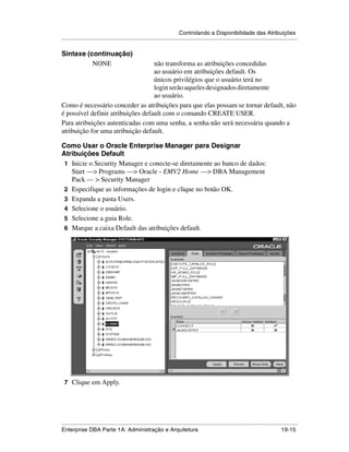 Controlando a Disponibilidade das Atribuições
.....................................................................................................................................................

Sintaxe (continuação)
          NONE                     não transforma as atribuições concedidas
                                   ao usuário em atribuições default. Os
                                   únicos privilégios que o usuário terá no
                                   login serão aqueles designados diretamente
                                   ao usuário.
Como é necessário conceder as atribuições para que elas possam se tornar default, não
é possível definir atribuições default com o comando CREATE USER.
Para atribuições autenticadas com uma senha, a senha não será necessária quando a
atribuição for uma atribuição default.

Como Usar o Oracle Enterprise Manager para Designar
Atribuições Default
 1 Inicie o Security Manager e conecte-se diretamente ao banco de dados:
   Start —> Programs —> Oracle - EMV2 Home —> DBA Management
   Pack — > Security Manager
 2 Especifique as informações de login e clique no botão OK.
 3 Expanda a pasta Users.
 4 Selecione o usuário.
 5 Selecione a guia Role.
 6 Marque a caixa Default das atribuições default.
.




    7 Clique em Apply.




.....................................................................................................................................................
Enterprise DBA Parte 1A: Administração e Arquitetura                                                                                       19-15
 