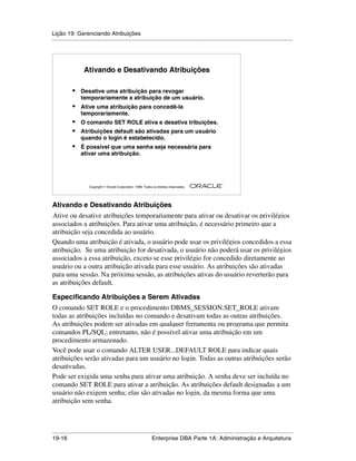 Lição 19: Gerenciando Atribuições
.....................................................................................................................................................




                   Ativando e Desativando Atribuições

            •    Desative uma atribuição para revogar
                 temporariamente a atribuição de um usuário.
            •    Ative uma atribuição para concedê-la
                 temporariamente.
            •    O comando SET ROLE ativa e desativa tribuições.
            •    Atribuições default são ativadas para um usuário
                 quando o login é estabelecido.
            •    É possível que uma senha seja necessária para
                 ativar uma atribuição.




                                                                                                         ®

                      Copyright  Oracle Corporation, 1999. Todos os direitos reservados.




Ativando e Desativando Atribuições
Ative ou desative atribuições temporariamente para ativar ou desativar os privilégios
s




associados a atribuições. Para ativar uma atribuição, é necessário primeiro que a
atribuição seja concedida ao usuário.
Quando uma atribuição é ativada, o usuário pode usar os privilégios concedidos a essa
atribuição. Se uma atribuição for desativada, o usuário não poderá usar os privilégios
associados a essa atribuição, exceto se esse privilégio for concedido diretamente ao
usuário ou a outra atribuição ativada para esse usuário. As atribuições são ativadas
para uma sessão. Na próxima sessão, as atribuições ativas do usuário reverterão para
as atribuições default.

Especificando Atribuições a Serem Ativadas
O comando SET ROLE e o procedimento DBMS_SESSION.SET_ROLE ativam
todas as atribuições incluídas no comando e desativam todas as outras atribuições.
As atribuições podem ser ativadas em qualquer ferramenta ou programa que permita
comandos PL/SQL; entretanto, não é possível ativar uma atribuição em um
procedimento armazenado.
Você pode usar o comando ALTER USER...DEFAULT ROLE para indicar quais
atribuições serão ativadas para um usuário no login. Todas as outras atribuições serão
desativadas.
Pode ser exigida uma senha para ativar uma atribuição. A senha deve ser incluída no
comando SET ROLE para ativar a atribuição. As atribuições default designadas a um
usuário não exigem senha; elas são ativadas no login, da mesma forma que uma
atribuição sem senha.



.....................................................................................................................................................
19-16                                                         Enterprise DBA Parte 1A: Administração e Arquitetura
 