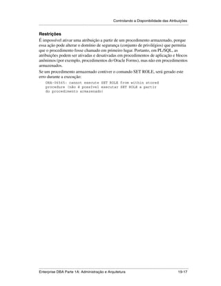 Controlando a Disponibilidade das Atribuições
.....................................................................................................................................................

Restrições
É impossível ativar uma atribuição a partir de um procedimento armazenado, porque
essa ação pode alterar o domínio de segurança (conjunto de privilégios) que permitia
que o procedimento fosse chamado em primeiro lugar. Portanto, em PL/SQL, as
atribuições podem ser ativadas e desativadas em procedimentos de aplicação e blocos
anônimos (por exemplo, procedimentos do Oracle Forms), mas não em procedimentos
armazenados.
Se um procedimento armazenado contiver o comando SET ROLE, será gerado este
erro durante a execução:
      ORA-06565: cannot execute SET ROLE from within stored
      procedure (não é possível executar SET ROLE a partir
      do procedimento armazenado)




.....................................................................................................................................................
Enterprise DBA Parte 1A: Administração e Arquitetura                                                                                       19-17
 