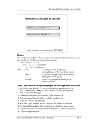 Controlando a Disponibilidade das Atribuições
.....................................................................................................................................................




                   Removendo Atribuições de Usuários



                      REVOKE sales_clerk FROM scott;
                      REVOKE sales_clerk FROM scott;




                      REVOKE hr_manager FROM PUBLIC;




                                                                                                        ®

                      Copyright  Oracle Corporation, 1999. Todos os direitos reservados.




Sintaxe
Para revogar uma atribuição de um usuário, use a mesma sintaxe de comando usada
para revogar um privilégio de sistema de um usuário:
      REVOKE role [, role ]...
            FROM           {user|role|PUBLIC}
                    [, {user|role|PUBLIC} ]
onde:              role                                       é a atribuição a ser revogada ou a
                                                              atribuição cujas atribuições são revogadas
                   user                                       é o usuário cujos privilégios de sistema ou
                                                              atribuições são revogados
                   PUBLIC                                     revoga os privilégios ou atribuições de
                                                              todos os usuários

Como Usar o Oracle Enterprise Manager para Revogar uma Atribuição
 1 Inicie o Security Manager e conecte-se diretamente ao banco de dados:
   Start —> Programs —> Oracle - EMV2 Home —> DBA Management
   Pack —> Security Manager
 2 Especifique as informações de login e clique no botão OK.
 3 Expanda a pasta Users (Usuários) ou Roles (Atribuições).
 4 Selecione o usuário ou atribuição.
 5 Selecione a guia Roles ou System Privileges (Privilégios de Sistema).
 6 Em Granted (Concedido), selecione a Role (Atribuição) a ser revogada.
 7 Clique na seta para cima para remover a atribuição da lista de concessões.
 8 Clique em Apply (Aplicar).

.....................................................................................................................................................
Enterprise DBA Parte 1A: Administração e Arquitetura                                                                                       19-19
 