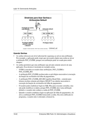 Lição 19: Gerenciando Atribuições
.....................................................................................................................................................




                          Diretrizes para Usar Senhas e
                               Atribuições Default


                    Protegida por senha
                    (não-default)                                         Atribuição default


                         PAY_CLERK                                         PAY_CLERK_RO




                    Privilégios INSERT,                                    Privilégios Select
                    UPDATE, DELETE
                         e SELECT
                                                                                                         ®

                      Copyright  Oracle Corporation, 1999. Todos os direitos reservados.




Usando Senhas
• As senhas oferecem um nível adicional de segurança ao ativar uma atribuição.
  Por exemplo, a aplicação pode exigir que um usuário digite uma senha ao ativar
  a atribuição PAY_CLERK, porque essa atribuição pode ser usada para emitir
  cheques.
• As senhas permitem que uma atribuição seja ativada somente através de uma
  aplicação. Essa técnica é mostrada no exemplo acima.
  – O DBA concedeu ao usuário duas atribuições, PAY_CLERK e
      PAY_CLERK_RO.
  – A atribuição PAY_CLERK recebeu todos os privilégios necessários à execução
      da função de escriturário de folha de pagamentos.
  – A atribuição PAY_CLERK_RO (RO significa Read-Only , somente para
      leitura) recebeu somente privilégios SELECT nas tabelas necessárias à
      execução da função de escriturário de folha de pagamentos.
  – O usuário pode estabelecer login no SQL Plus para executar consultas, mas
      não pode modificar os dados, porque PAY_CLERK não é uma atribuição
      default e o usuário não conhece a senha de PAY_CLERK.
  – Quando o usuário estabelece login na aplicação de folha de pagamentos, ele
      ativa a atribuição PAY_CLERK fornecendo a senha. Ela está codificada no
      programa, o usuário não é solicitado a fornecê-la.




.....................................................................................................................................................
19-22                                                         Enterprise DBA Parte 1A: Administração e Arquitetura
 
