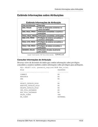 Exibindo Informações sobre Atribuições
.....................................................................................................................................................


Exibindo Informações sobre Atribuições


                    Exibindo Informações de Atribuição
           View de Atribuição                   Descrição
           DBA_ROLES                            Todas as atribuições existentes no
                                                banco de dados
           DBA_ROLE_PRIVS                       Atribuições concedidas a usuários e
                                                atribuições
           ROLE_ROLE_PRIVS                      Atribuições concedidas a atribuições
           DBA_SYS_PRIVS                        Privilégios de sistema concedidos a
                                                usuários e atribuições
           ROLE_SYS_PRIVS                       Privilégios de sistema concedidos a
                                                atribuições
           ROLE_TAB_PRIVS                       Privilégios de tabela concedidos a
                                                atribuições
           SESSION_ROLES                        Atribuições ativadas atualmente
                                                pelo usuário
                                                                                                        ®

                      Copyright  Oracle Corporation, 1999. Todos os direitos reservados.




Consultar Informações de Atribuição
Diversas views de dicionário de dados que contêm informações sobre privilégios
concedidos a usuários também contêm informações sobre privilégios para atribuições.
      SQL> SELECT role, password_required FROM dba_roles;
      ROLE                                                                                  PASSWORD
      ------------------------------                                                        -----------
      CONNECT                                                                               NO
      RESOURCE                                                                              NO
      DBA                                                                                   NO
      ...                                                                                   ..
      SELECT_CATALOG_ROLE                                                                   NO
      EXECUTE_CATALOG_ROLE                                                                  NO
      DELETE_CATALOG_ROLE                                                                   NO
      IMP_FULL_DATABASE                                                                     NO
      EXP_FULL_DATABASE                                                                     NO
      SALES_CLERK                                                                           YES
      HR_CLERK                                                                              EXTERNAL




.....................................................................................................................................................
Enterprise DBA Parte 1A: Administração e Arquitetura                                                                                       19-23
 