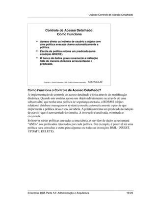 Usando Controle de Acesso Detalhado
.....................................................................................................................................................




                        Controle de Acesso Detalhado:
                               Como Funciona

            •    Acesso direto ou indireto de usuário a objeto com
                 uma política anexada chama automaticamente a
                 política.
            •    Pacote de política retorna um predicado (uma
                 condição WHERE).
            •    O banco de dados grava novamente a instrução
                 SQL de maneira dinâmica acrescentando o
                 predicado.




                                                                                                        ®

                      Copyright  Oracle Corporation, 1999. Todos os direitos reservados.




Como Funciona o Controle de Acesso Detalhado?
A implementação do controle de acesso detalhado é feita através de modificação
dinâmica. Quando um usuário acessa um objeto (diretamente ou através de uma
subconsulta) que tenha uma política de segurança anexada, o RDBMS (object
relational database management system) consulta automaticamente o pacote que
implementa a política dessa view ou tabela. A política retorna um predicado (condição
de acesso) que é acrescentado à consulta. A instrução é analisada, otimizada e
executada.
Se houver várias políticas anexadas a uma tabela, o servidor de dados acrescentará
"ANDs" aos predicados retornados por cada política. Por exemplo, é possível ter uma
política para consultas e outra para algumas ou todas as instruções DML (INSERT,
UPDATE, DELETE).




.....................................................................................................................................................
Enterprise DBA Parte 1A: Administração e Arquitetura                                                                                       19-25
 
