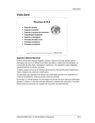 Visão Geral
.....................................................................................................................................................


Visão Geral


                                         Recursos de NLS

            •    Suporte a idioma
            •    Suporte a território
            •    Suporte a conjunto de caracteres
            •    Classificação lingüística
            •    Suporte a mensagens
            •    Formatos de data e hora
            •    Formatos numéricos
            •    Formatos monetários




                                                                                                        ®

                      Copyright  Oracle Corporation, 1999. Todos os direitos reservados.




Suporte a Idioma Nacional
O NLS (National Language Support, suporte a idioma nacional) garante que as
mensagens de erro e os utilitários de banco de dados, a ordem de classificação e as
convenções de data, hora, monetárias, numéricas e de calendário sejam adaptadas
automaticamente ao idioma nacional.
A Oracle suporta cerca de 45 idiomas, 60 territórios, 60 classificações lingüísticas e
vários conjuntos de caracteres codificados.
As operações que dependem de idioma são controladas por diversos parâmetros e
variáveis de ambiente, tanto no cliente como no servidor.
O servidor e o cliente podem ser executados no mesmo local ou em locais diferentes.
Quando o cliente e o servidor utilizam diferentes conjuntos de caracteres, o servidor
Oracle trata da conversão de conjunto de caracteres automaticamente.




.....................................................................................................................................................
Enterprise DBA Parte 1A: Administração e Arquitetura                                                                                         20-3
 