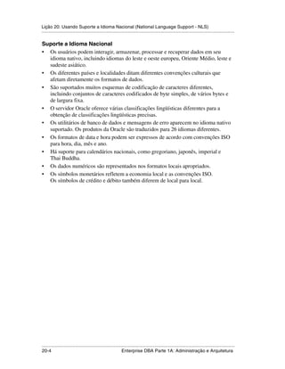 Lição 20: Usando Suporte a Idioma Nacional (National Language Support - NLS)
.....................................................................................................................................................

Suporte a Idioma Nacional
• Os usuários podem interagir, armazenar, processar e recuperar dados em seu
  idioma nativo, incluindo idiomas do leste e oeste europeu, Oriente Médio, leste e
  sudeste asiático.
• Os diferentes países e localidades ditam diferentes convenções culturais que
  afetam diretamente os formatos de dados.
• São suportados muitos esquemas de codificação de caracteres diferentes,
  incluindo conjuntos de caracteres codificados de byte simples, de vários bytes e
  de largura fixa.
• O servidor Oracle oferece várias classificações lingüísticas diferentes para a
  obtenção de classificações lingüísticas precisas.
• Os utilitários de banco de dados e mensagens de erro aparecem no idioma nativo
  suportado. Os produtos da Oracle são traduzidos para 26 idiomas diferentes.
• Os formatos de data e hora podem ser expressos de acordo com convenções ISO
  para hora, dia, mês e ano.
• Há suporte para calendários nacionais, como gregoriano, japonês, imperial e
  Thai Buddha.
• Os dados numéricos são representados nos formatos locais apropriados.
• Os símbolos monetários refletem a economia local e as convenções ISO.
  Os símbolos de crédito e débito também diferem de local para local.




.....................................................................................................................................................
20-4                                                          Enterprise DBA Parte 1A: Administração e Arquitetura
 