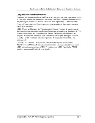 Escolhendo um Banco de Dados e um Conjunto de Caracteres Nacionais
.....................................................................................................................................................

Conjunto de Caracteres Unicode
Unicode é um padrão mundial de codificação de caracteres que pode representar todos
os caracteres para uso de computador, incluindo caracteres e símbolos técnicos usados
em publicação. No total, o Unicode versão 2.0 pode representar 38.885 caracteres.
O repertório de caracteres Unicode pode ser representado em diversos formatos de
codificação diferentes.
UTF8 (Universal Character Set Transformation Format, Formato de transformação
do conjunto de caracteres universal) é um formato de largura fixa de dois bytes; UTF8
(Universal Character Set Transformation Format, formato de transformação do
conjunto de caracteres universal) é um formato de vários bytes de largura variável.
O UCS2 e UTF8 codificam o mesmo repertório de caracteres: Unicode 1.1 ou
Unicode 2.0.
O Oracle7 usa Unicode 1.1 codificado como UTF8 (conjunto de caracteres:
AL24UTFFSS); O Oracle8 oferece adicionalmente o Unicode 2.0 codificado como
UTF8 (conjunto de caracteres: UTF8). A vantagem do UTF8 é que inclui ASCII
usando a mesma codificação de byte simples.




.....................................................................................................................................................
Enterprise DBA Parte 1A: Administração e Arquitetura                                                                                         20-7
 