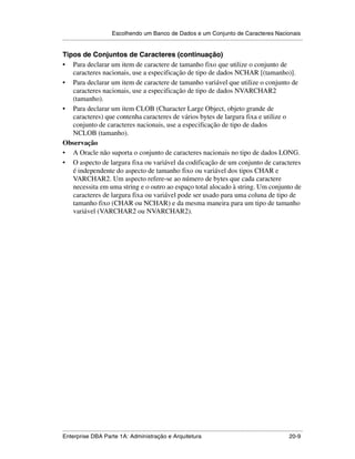 Escolhendo um Banco de Dados e um Conjunto de Caracteres Nacionais
.....................................................................................................................................................

Tipos de Conjuntos de Caracteres (continuação)
• Para declarar um item de caractere de tamanho fixo que utilize o conjunto de
   caracteres nacionais, use a especificação de tipo de dados NCHAR [(tamanho)].
• Para declarar um item de caractere de tamanho variável que utilize o conjunto de
   caracteres nacionais, use a especificação de tipo de dados NVARCHAR2
   (tamanho).
• Para declarar um item CLOB (Character Large Object, objeto grande de
   caracteres) que contenha caracteres de vários bytes de largura fixa e utilize o
   conjunto de caracteres nacionais, use a especificação de tipo de dados
   NCLOB (tamanho).
Observação
• A Oracle não suporta o conjunto de caracteres nacionais no tipo de dados LONG.
• O aspecto de largura fixa ou variável da codificação de um conjunto de caracteres
   é independente do aspecto de tamanho fixo ou variável dos tipos CHAR e
   VARCHAR2. Um aspecto refere-se ao número de bytes que cada caractere
   necessita em uma string e o outro ao espaço total alocado à string. Um conjunto de
   caracteres de largura fixa ou variável pode ser usado para uma coluna de tipo de
   tamanho fixo (CHAR ou NCHAR) e da mesma maneira para um tipo de tamanho
   variável (VARCHAR2 ou NVARCHAR2).




.....................................................................................................................................................
Enterprise DBA Parte 1A: Administração e Arquitetura                                                                                         20-9
 