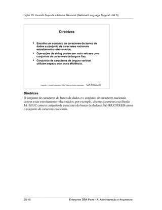 Lição 20: Usando Suporte a Idioma Nacional (National Language Support - NLS)
.....................................................................................................................................................




                                                  Diretrizes


            •    Escolha um conjunto de caracteres do banco de
                 dados e conjunto de caracteres nacionais
                 estreitamente relacionados.
            •    Operações de string podem ser mais velozes com
                 conjuntos de caracteres de largura fixa.
            •    Conjuntos de caracteres de largura variável
                 utilizam espaço com mais eficiência.




                                                                                                         ®

                      Copyright  Oracle Corporation, 1999. Todos os direitos reservados.




Diretrizes
O conjunto de caracteres do banco de dados e o conjunto de caracteres nacionais
devem estar estreitamente relacionados; por exemplo, clientes japoneses escolherão
JA16EUC como o conjunto de caracteres do banco de dados e JA16EUCFIXED como
o conjunto de caracteres nacionais.




.....................................................................................................................................................
20-10                                                         Enterprise DBA Parte 1A: Administração e Arquitetura
 