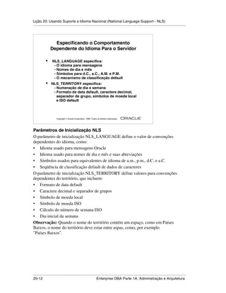 Lição 20: Usando Suporte a Idioma Nacional (National Language Support - NLS)
.....................................................................................................................................................




                  Especificando o Comportamento
                Dependente do Idioma Para o Servidor

            •     NLS_LANGUAGE especifica:
                   - O idioma para mensagens
                   - Nomes de dia e mês
                   - Símbolos para d.C., a.C., A.M. e P.M.
                   - O mecanismo de classificação default
            •    NLS_TERRITORY especifica:
                  - Numeração de dia e semana
                  - Formato de data default, caractere decimal,
                    separador de grupo, símbolos de moeda local
                    e ISO default



                                                                                                         ®

                      Copyright  Oracle Corporation, 1999. Todos os direitos reservados.




Parâmetros de Inicialização NLS
O parâmetro de inicialização NLS_LANGUAGE define o valor de convenções
dependentes do idioma, como:
• Idioma usado para mensagens Oracle
• Idioma usado para nomes de dia e mês e suas abreviações
• Símbolos usados para equivalentes de idioma de a.m., p.m., d.C. e a.C.
• Seqüência de classificação default de dados de caracteres
O parâmetro de inicialização NLS_TERRITORY define valores para convenções
dependentes do território, que incluem:
• Formato de data default
• Caractere decimal e separador de grupos
• Símbolo de moeda local
• Símbolo de moeda ISO
• Cálculo do número de semana ISO
• Dia inicial da semana
Observação: Quando o nome do território contém um espaço, como em Países
Baixos, o nome do território deve estar entre aspas, como, por exemplo
"Países Baixos".




.....................................................................................................................................................
20-12                                                         Enterprise DBA Parte 1A: Administração e Arquitetura
 