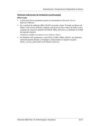 Especificando o Comportamento Dependente do Idioma
.....................................................................................................................................................

Variáveis Adicionais de Ambiente (continuação)
Observação
• A descrição desses parâmetros pode ser encontrada no Oracle8i: Server
   Reference Manual.
• Se a variável de ambiente ORA_NLS33 (consulte a lição "Criando um Banco de
   Dados") não estiver definida, somente será possível criar o banco de dados com o
   conjunto de caracteres default US7ASCII. ORA_NLS deve ser definido no UNIX
   da seguinte maneira:
   $ORACLE_HOME/ocommon/nls/admin/data
• No Windows NT, parâmetros, como NLS_LANG e ORA_NLS33, são definidos
   automaticamente durante a instalação e armazenados no registro na pasta
   HKEY_LOCAL_MACHINESOFTWAREORACLE.




.....................................................................................................................................................
Enterprise DBA Parte 1A: Administração e Arquitetura                                                                                       20-17
 