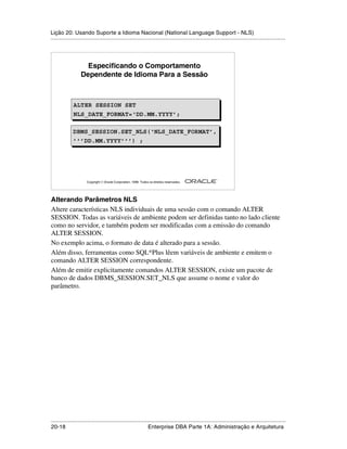 Lição 20: Usando Suporte a Idioma Nacional (National Language Support - NLS)
.....................................................................................................................................................




                     Especificando o Comportamento
                   Dependente de Idioma Para a Sessão



              ALTER SESSION SET
              ALTER SESSION SET
              NLS_DATE_FORMAT=‘DD.MM.YYYY’;
              NLS_DATE_FORMAT=‘DD.MM.YYYY’;

              DBMS_SESSION.SET_NLS(‘NLS_DATE_FORMAT’,
              DBMS_SESSION.SET_NLS(‘NLS_DATE_FORMAT’,
              ’’’DD.MM.YYYY’’’) ;
              ’’’DD.MM.YYYY’’’) ;




                                                                                                         ®

                      Copyright  Oracle Corporation, 1999. Todos os direitos reservados.




Alterando Parâmetros NLS
Altere características NLS individuais de uma sessão com o comando ALTER
SESSION. Todas as variáveis de ambiente podem ser definidas tanto no lado cliente
como no servidor, e também podem ser modificadas com a emissão do comando
ALTER SESSION.
No exemplo acima, o formato de data é alterado para a sessão.
Além disso, ferramentas como SQL*Plus lêem variáveis de ambiente e emitem o
comando ALTER SESSION correspondente.
Além de emitir explicitamente comandos ALTER SESSION, existe um pacote de
banco de dados DBMS_SESSION.SET_NLS que assume o nome e valor do
parâmetro.




.....................................................................................................................................................
20-18                                                         Enterprise DBA Parte 1A: Administração e Arquitetura
 