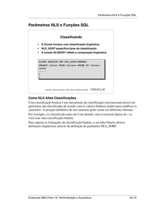 Parâmetros NLS e Funções SQL
.....................................................................................................................................................


Parâmetros NLS e Funções SQL


                                             Classificando

            •       O Oracle fornece uma classificação lingüística.
            •       NLS_SORT especifica tipos de classificação.
            •       A função NLSSORT reflete a comparação lingüística.


                ALTER SESSION SET NLS_SORT=GERMAN;
                SELECT letter FROM letters ORDER BY letter;
                LETTER
                ------
                ä
                z




                                                                                                        ®

                      Copyright  Oracle Corporation, 1999. Todos os direitos reservados.




Como NLS Afeta Classificações
Uma classificação binária é um mecanismo de classificação convencional através do
qual letras são classificadas de acordo com os valores binários usados para codificar os
caracteres. A posição alfabética de um caractere pode variar em diferentes idiomas.
Por exemplo, ä é classificado antes de b em alemão, mas ä ocorrerá depois de z se
você usar uma classificação binária.
Para superar as limitações da classificação binária, o servidor Oracle oferece
definições lingüísticas através da definição do parâmetro NLS_SORT.




.....................................................................................................................................................
Enterprise DBA Parte 1A: Administração e Arquitetura                                                                                       20-19
 