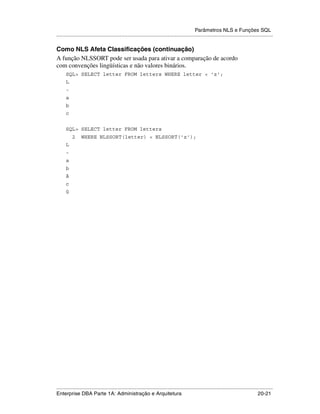 Parâmetros NLS e Funções SQL
.....................................................................................................................................................

Como NLS Afeta Classificações (continuação)
A função NLSSORT pode ser usada para ativar a comparação de acordo
com convenções lingüísticas e não valores binários.
      SQL> SELECT letter FROM letters WHERE letter < 'z';
      L
      -
      a
      b
      c


      SQL> SELECT letter FROM letters
          2      WHERE NLSSORT(letter) < NLSSORT('z');
      L
      -
      a
      b
      ä
      c
      ü




.....................................................................................................................................................
Enterprise DBA Parte 1A: Administração e Arquitetura                                                                                       20-21
 