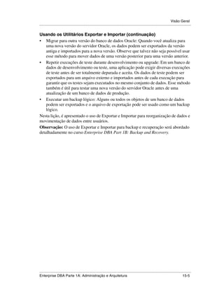 Visão Geral
.....................................................................................................................................................

Usando os Utilitários Exportar e Importar (continuação)
• Migrar para outra versão do banco de dados Oracle: Quando você atualiza para
    uma nova versão do servidor Oracle, os dados podem ser exportados da versão
    antiga e importados para a nova versão. Observe que talvez não seja possível usar
    esse método para mover dados de uma versão posterior para uma versão anterior.
• Repetir execuções de teste durante desenvolvimento ou upgrade: Em um banco de
    dados de desenvolvimento ou teste, uma aplicação pode exigir diversas execuções
    de teste antes de ser totalmente depurada e aceita. Os dados de teste podem ser
    exportados para um arquivo externo e importados antes de cada execução para
    garantir que os testes sejam executados no mesmo conjunto de dados. Esse método
    também é útil para testar uma nova versão do servidor Oracle antes de uma
    atualização de um banco de dados de produção.
• Executar um backup lógico: Alguns ou todos os objetos de um banco de dados
    podem ser exportados e o arquivo de exportação pode ser usado como um backup
    lógico.
Nesta lição, é apresentado o uso de Exportar e Importar para reorganização de dados e
movimentação de dados entre usuários.
Observação: O uso de Exportar e Importar para backup e recuperação será abordado
detalhadamente no curso Enterprise DBA Part 1B: Backup and Recovery.




.....................................................................................................................................................
Enterprise DBA Parte 1A: Administração e Arquitetura                                                                                         15-5
 