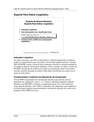Lição 20: Usando Suporte a Idioma Nacional (National Language Support - NLS)
.....................................................................................................................................................


Suporte Para Índice Lingüístico

                         Suporte de Idioma Nacional:
                        Suporte Para Índice Lingüístico

            •    Indexação lingüística
            •    Alto desempenho com classificação local
                   CREATE INDEX nls_ename ON
                           emp (NLSSORT(ename, ‘NLS_SORT = German’));

            •    Parâmetro NLS_COMP para comparações
                 lingüísticas




                                                                                                         ®

                      Copyright  Oracle Corporation, 1999. Todos os direitos reservados.




Indexação Lingüística
Os índices funcionais, descritos na lição Índices e Tabelas Organizadas por Índices,
podem ser especializados para criar índices classificados lingüisticamente. A função
SQL NLSSORT retorna a string de bytes usada para classificar o primeiro parâmetro
na seqüência dada de classificação lingüística. Nesse exemplo, um índice é criado em
ENAME, classificado de acordo com a ordem de classificação alemã. Isso permite
executar consultas baseadas em índices sobre dados classificados de acordo com as
regras de cada idioma.

Comportamento Lingüístico de Operadores de Comparação
NLS_COMP é um parâmetro de inicialização dinâmico que controla como os
operadores de comparação, como <, > e = tratam a ordenação lingüística. Quando
definido como BINARY (o default), a comparação baseia-se no valor binário da
string. Quando definido como ANSI, os operadores de comparação usam seqüências
de classificação lingüística para determinar o resultado da operação de acordo com o
parâmetro NLS_SORT da sessão.




.....................................................................................................................................................
20-26                                                         Enterprise DBA Parte 1A: Administração e Arquitetura
 