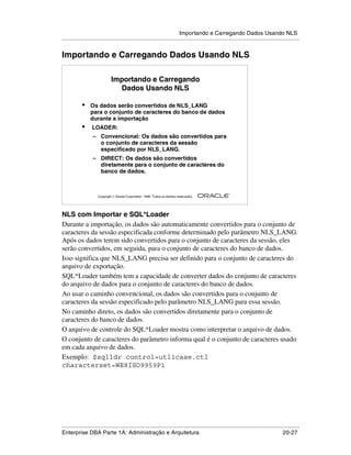 Importando e Carregando Dados Usando NLS
.....................................................................................................................................................


Importando e Carregando Dados Usando NLS

                               Importando e Carregando
                                 Dados Usando NLS

            •    Os dados serão convertidos de NLS_LANG
                 para o conjunto de caracteres do banco de dados
                 durante a importação
            •     LOADER:
                   – Convencional: Os dados são convertidos para
                     o conjunto de caracteres da sessão
                     especificado por NLS_LANG.
                   – DIRECT: Os dados são convertidos
                     diretamente para o conjunto de caracteres do
                     banco de dados.


                                                                                                        ®

                      Copyright  Oracle Corporation, 1999. Todos os direitos reservados.




NLS com Importar e SQL*Loader
Durante a importação, os dados são automaticamente convertidos para o conjunto de
caracteres da sessão especificada conforme determinado pelo parâmetro NLS_LANG.
Após os dados terem sido convertidos para o conjunto de caracteres da sessão, eles
serão convertidos, em seguida, para o conjunto de caracteres do banco de dados.
Isso significa que NLS_LANG precisa ser definido para o conjunto de caracteres do
arquivo de exportação.
SQL*Loader também tem a capacidade de converter dados do conjunto de caracteres
do arquivo de dados para o conjunto de caracteres do banco de dados.
Ao usar o caminho convencional, os dados são convertidos para o conjunto de
caracteres da sessão especificado pelo parâmetro NLS_LANG para essa sessão.
No caminho direto, os dados são convertidos diretamente para o conjunto de
caracteres do banco de dados.
O arquivo de controle do SQL*Loader mostra como interpretar o arquivo de dados.
O conjunto de caracteres do parâmetro informa qual é o conjunto de caracteres usado
em cada arquivo de dados.
Exemplo: $sqlldr control=utl1case.ctl
characterset=WE8ISO9959P1




.....................................................................................................................................................
Enterprise DBA Parte 1A: Administração e Arquitetura                                                                                       20-27
 