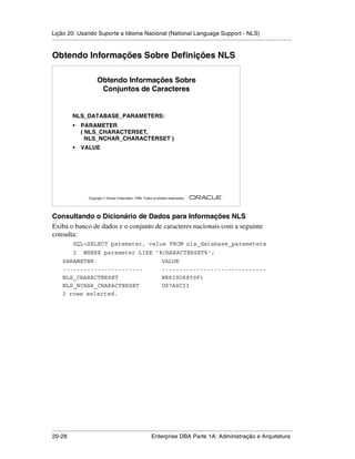 Lição 20: Usando Suporte a Idioma Nacional (National Language Support - NLS)
.....................................................................................................................................................


Obtendo Informações Sobre Definições NLS

                            Obtendo Informações Sobre
                             Conjuntos de Caracteres


            NLS_DATABASE_PARAMETERS:
             •   PARAMETER
                 ( NLS_CHARACTERSET,
                   NLS_NCHAR_CHARACTERSET )
             •   VALUE




                                                                                                         ®

                      Copyright  Oracle Corporation, 1999. Todos os direitos reservados.




Consultando o Dicionário de Dados para Informações NLS
Exiba o banco de dados e o conjunto de caracteres nacionais com a seguinte
consulta:
             SQL>SELECT parameter, value FROM nls_database_parameters
             2     WHERE parameter LIKE '%CHARACTERSET%';
      PARAMETER                                                          VALUE
      -----------------------                                            ------------------------------
      NLS_CHARACTERSET                                                   WE8ISO8859P1
      NLS_NCHAR_CHARACTERSET                                             US7ASCII
      2 rows selected.




.....................................................................................................................................................
20-28                                                         Enterprise DBA Parte 1A: Administração e Arquitetura
 