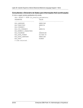 Lição 20: Usando Suporte a Idioma Nacional (National Language Support - NLS)
.....................................................................................................................................................

Consultando o Dicionário de Dados para Informações NLS (continuação)
A view a seguir mostra parâmetros de sessão.
      SQL> SELECT * FROM nls_session_parameters;
      PARAMETER                                                        VALUE
      ------------------------                                         ------------------------------
      NLS_LANGUAGE                                                     AMERICAN
      NLS_TERRITORY                                                    AMERICA
      NLS_CURRENCY                                                     $
      NLS_ISO_CURRENCY                                                 AMERICA
      NLS_NUMERIC_CHARACTERS                                           .,
      NLS_CALENDAR                                                     GREGORIAN
      NLS_DATE_FORMAT                                                  DD-MON-YY
      NLS_DATE_LANGUAGE                                                AMERICAN
      NLS_SORT                                                         BINARY
      9 rows selected.




.....................................................................................................................................................
20-30                                                         Enterprise DBA Parte 1A: Administração e Arquitetura
 