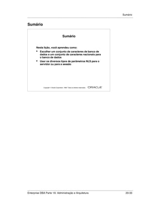 Sumário
.....................................................................................................................................................


Sumário


                                                    Sumário


            Nesta lição, você aprendeu como:
            •    Escolher um conjunto de caracteres de banco de
                 dados e um conjunto de caracteres nacionais para
                 o banco de dados
            •    Usar os diversos tipos de parâmetros NLS para o
                 servidor ou para a sessão




                                                                                                        ®

                      Copyright  Oracle Corporation, 1999. Todos os direitos reservados.




.....................................................................................................................................................
Enterprise DBA Parte 1A: Administração e Arquitetura                                                                                       20-33
 