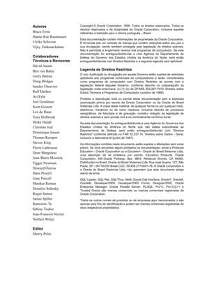 Autores                 Copyright © Oracle Corporation, 1999. Todos os direitos reservados. Todos os
                        direitos reservados e de titularidade da Oracle Corporation, inclusive aqueles
Bruce Ernst             referentes à tradução para o idioma português – Brasil.
Hanne Rue Rasmussen
                        Esta documentação contém informações de propriedade da Oracle Corporation.
Ulrike Schwinn          É fornecida sob um contrato de licença que contém restrições sobre seu uso e
Vijay Venkatachalam     sua divulgação, sendo também protegida pela legislação de direitos autorais.
                        Não é permitida a engenharia reversa dos programas de computador. Se esta
                        documentação for entregue/distribuída a uma Agência do Departamento de
Colaboradores           Defesa do Governo dos Estados Unidos da América do Norte, será então
Técnicos e Revisores    entregue/distribuída com Direitos Restritos e a seguinte legenda será aplicável:
David Austin
Ben van Balen           Legenda de Direitos Restritos
                        O uso, duplicação ou divulgação por aquele Governo estão sujeitos às restrições
Gerry Batista           aplicáveis aos programas comerciais de computadores e serão considerados
Doug Bridges            como programas de computador com Direitos Restritos de acordo com a
Sandra Cheevers         legislação federal daquele Governo, conforme descrito no subparágrafo da
                        legislação norte-americana (c) (1) (ii) de DFARS 252.227-7013, Direitos sobre
Ralf Durben             Dados Técnicos e Programas de Computador (outubro de 1988).
Ari Fyhr
                        Proibida a reprodução total ou parcial desta documentação sem a expressa
Joel Goodman            autorização prévia por escrito da Oracle Corporation ou da Oracle do Brasil
Scott Gossett           Sistemas Ltda. A cópia deste material, de qualquer forma ou por qualquer meio,
                        eletrônico, mecânico ou de outra natureza, inclusive através de processos
Lex de Haan             xerográficos, de fotocópia e de gravação, constitui violação da legislação de
Tony Holbrook           direitos autorais e será punida civil e-ou criminalmente na forma da lei.
Heike Hundt             Se esta documentação for entregue/distribuída a uma Agência do Governos dos
Christine Jeal          Estados Unidos da América do Norte que não esteja subordinada ao
                        Departamento de Defesa, será então entregue/distribuída com "Direitos
Dominique Jeunot        Restritos" conforme definido no FAR 52.227-14, Direitos sobre Dados - Geral,
Thomas Kerepes          inclusive a Alternativa III (junho de 1987).
Steven King             As informações contidas neste documento estão sujeitas a alterações sem aviso
Pierre Labrousse        prévio. Se você encontrar algum problema na documentação, envie a Products
                        Education - Oracle Corporation ou a Education - Oracle do Brasil Sistemas Ltda.
Dean Margolese
                        uma descrição de tal problema por escrito. Education Products, Oracle
Jean-Marie Misztela     Corporation, 500 Oracle Parkway, Box SB-6, Redwood Shores, CA 94065.
Tigger Newman           Distribuidor no Brasil: Oracle do Brasil Sistemas Ltda. Rua José Guerra, 127, São
                        Paulo, SP - 04719-030 Brasil CGC: 59.456.277/0001-76. A Oracle Corporation e
Howard Ostrow           a Oracle do Brasil Sistemas Ltda. não garantem que este documento esteja
Hans Proetzl            isento de erros.
Gary Purcell            SQL*Loader, SQL*Net, SQL*Plus, Net8, Oracle Call Interface, Oracle7, Oracle8,
Shankar Raman           Oracle8i, Developer/2000, Developer/2000 Forms, Designer/2000, Oracle
                        Enterprise Manager, Oracle Parallel Server, PL/SQL, Pro*C, Pro*C/C++ e
Donalyn Selinsky        Trusted Oracle são marcas comerciais ou marcas comerciais registradas da
Roger Simon             Oracle Corporation.
James Spiller           Todos os outros nomes de produtos ou de empresas aqui mencionados o são
Ramonito Te             apenas para fins de identificação e podem ser marcas comerciais registradas de
                        seus respectivos proprietários.
Sabine Teuber
Jean-Francois Verrier
Norbert Wittje

Editor
Sherry Polm
 