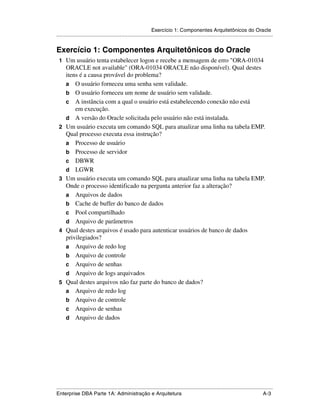 Exercício 1: Componentes Arquitetônicos do Oracle
.....................................................................................................................................................


Exercício 1: Componentes Arquitetônicos do Oracle
 1 Um usuário tenta estabelecer logon e recebe a mensagem de erro "ORA-01034
      ORACLE not available" (ORA-01034 ORACLE não disponível). Qual destes
      itens é a causa provável do problema?
      a O usuário forneceu uma senha sem validade.
      b O usuário forneceu um nome de usuário sem validade.
      c A instância com a qual o usuário está estabelecendo conexão não está
          em execução.
      d A versão do Oracle solicitada pelo usuário não está instalada.
 2    Um usuário executa um comando SQL para atualizar uma linha na tabela EMP.
      Qual processo executa essa instrução?
      a Processo de usuário
      b Processo de servidor
      c DBWR
      d LGWR
 3    Um usuário executa um comando SQL para atualizar uma linha na tabela EMP.
      Onde o processo identificado na pergunta anterior faz a alteração?
      a Arquivos de dados
      b Cache de buffer do banco de dados
      c Pool compartilhado
      d Arquivo de parâmetros
 4    Qual destes arquivos é usado para autenticar usuários de banco de dados
      privilegiados?
      a Arquivo de redo log
      b Arquivo de controle
      c Arquivo de senhas
      d Arquivo de logs arquivados
 5    Qual destes arquivos não faz parte do banco de dados?
      a Arquivo de redo log
      b Arquivo de controle
      c Arquivo de senhas
      d Arquivo de dados




.....................................................................................................................................................
Enterprise DBA Parte 1A: Administração e Arquitetura                                                                                          A-3
 