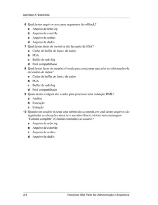 Apêndice A: Exercícios
.....................................................................................................................................................

 6 Qual destes arquivos armazena segmentos de rollback?
      a   Arquivo de redo log
      b Arquivo de controle
      c Arquivo de senhas
      d Arquivo de dados
 7    Qual destas áreas de memória não faz parte da SGA?
      a Cache de buffer do banco de dados
      b PGA
      c Buffer de redo log
      d Pool compartilhado
 8    Qual destas áreas de memória é usada para armazenar em cache as informações de
      dicionário de dados?
      a Cache de buffer do banco de dados
      b PGA
      c Buffer de redo log
      d Pool compartilhado
 9    Quais destes estágios são usados para processar uma instrução DML?
      a Análise
      b Execução
      c Extração
10    Quando um usuário executa uma submissão a commit, em qual destes arquivos são
      registradas as alterações antes de o servidor Oracle retornar uma mensagem
      "Commit complete" (Commit concluído) ao usuário?
      a Arquivo de redo log
      b Arquivo de controle
      c Arquivo de senhas
      d Arquivo de dados




.....................................................................................................................................................
A-4                                                          Enterprise DBA Parte 1A: Administração e Arquitetura
 