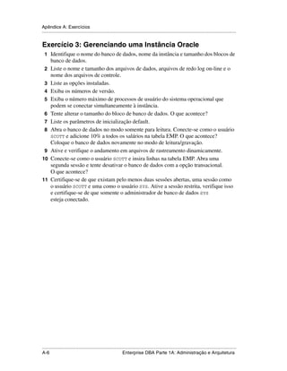 Apêndice A: Exercícios
.....................................................................................................................................................


Exercício 3: Gerenciando uma Instância Oracle
 1 Identifique o nome do banco de dados, nome da instância e tamanho dos blocos de
      banco de dados.
 2    Liste o nome e tamanho dos arquivos de dados, arquivos de redo log on-line e o
      nome dos arquivos de controle.
 3    Liste as opções instaladas.
 4    Exiba os números de versão.
 5    Exiba o número máximo de processos de usuário do sistema operacional que
      podem se conectar simultaneamente à instância.
 6    Tente alterar o tamanho do bloco de banco de dados. O que acontece?
 7    Liste os parâmetros de inicialização default.
 8    Abra o banco de dados no modo somente para leitura. Conecte-se como o usuário
      SCOTT e adicione 10% a todos os salários na tabela EMP. O que acontece?
      Coloque o banco de dados novamente no modo de leitura/gravação.
 9    Ative e verifique o andamento em arquivos de rastreamento dinamicamente.
10    Conecte-se como o usuário SCOTT e insira linhas na tabela EMP. Abra uma
      segunda sessão e tente desativar o banco de dados com a opção transacional.
      O que acontece?
11    Certifique-se de que existam pelo menos duas sessões abertas, uma sessão como
      o usuário SCOTT e uma como o usuário SYS. Ative a sessão restrita, verifique isso
      e certifique-se de que somente o administrador de banco de dados SYS
      esteja conectado.




.....................................................................................................................................................
A-6                                                          Enterprise DBA Parte 1A: Administração e Arquitetura
 