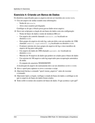 Apêndice A: Exercícios
.....................................................................................................................................................


Exercício 4: Criando um Banco de Dados
Os diretórios especificados para os arquivos devem ser inseridos em $HOME/DATA.
 1 Crie um arquivo de senhas usando estas informações:
   – Senha de sys:oracle
   – Ative cinco usuários privilegiados
   Certifique-se de que o Oracle possa gravar dados nesse arquivo.
 2 Grave um script para a criação de um banco de dados com esta configuração:
   – Nome de banco de dados e nome de instância DB<xx>
   – Um arquivo de controle chamado control01.con localizado no
       diretório DISK5
   – Dois grupos de arquivos de redo log, cada um deles com um membro de 150K
       chamado redo0101.log e redo0201.log localizados no diretório DISK6
   – O número máximo de cinco grupos de arquivos de log e cinco membros de
       arquivo de log para cada grupo
   – Um arquivo de dados de 20M chamado system01.dbf localizado no
       diretório DISK4
   – Máximo de 30 arquivos de dados que podem ser criados para o banco de dados
   – Um máximo de 100 arquivos redo log arquivados para recuperação automática
       de mídia
   – O conjunto de caracteres WE8ISO8859P1
   A localização do arquivo de rastreamento deve ser nos diretórios BDUMP e CDUMP.
 3 Ative o spool para capturar os erros e executar o script.
 4 (Opcional) Inclua o comando "spool <nome_arquivo>" antes de executar
   o comando.
 5 (Opcional) Após a criação, verifique o estado do banco de dados e certifique-se de
   que os arquivos de banco de dados foram criados.
 6 Tente exibir os nomes dos usuários do banco de dados. O que acontece e por quê?




.....................................................................................................................................................
A-8                                                          Enterprise DBA Parte 1A: Administração e Arquitetura
 