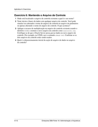 Apêndice A: Exercícios
.....................................................................................................................................................


Exercício 6: Mantendo o Arquivo de Controle
 1 Onde está localizado o arquivo de controle existente e qual é o seu nome?
 2 Tente iniciar o banco de dados sem qualquer arquivo de controle. Você pode
   simular isso alterando o nome do arquivo de controle no arquivo de parâmetros
   ou apenas alterando o nome do arquivo de controle. O que acontece?
 3 Aplique o recurso de multiplexação no arquivo de controle existente usando o
   diretório DISK2 e nomeie o novo arquivo de controle como control02.con.
   Certifique-se de que o Oracle Server possa gravar dados no novo arquivo de
   controle. Por exemplo, no UNIX, use o comando chmod 660. Confirme se os
   dois arquivos de controle estão sendo usados.
 4 Qual é o dimensionamento inicial da seção de arquivo de dados no arquivo
   de controle?




.....................................................................................................................................................
A-10                                                         Enterprise DBA Parte 1A: Administração e Arquitetura
 