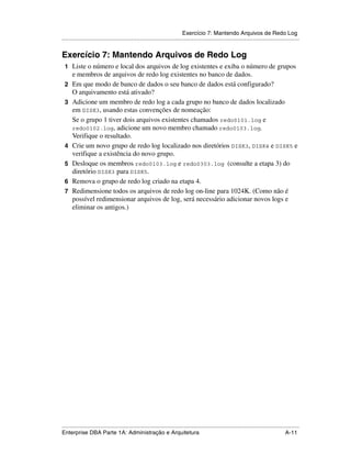 Exercício 7: Mantendo Arquivos de Redo Log
.....................................................................................................................................................


Exercício 7: Mantendo Arquivos de Redo Log
 1 Liste o número e local dos arquivos de log existentes e exiba o número de grupos
      e membros de arquivos de redo log existentes no banco de dados.
 2    Em que modo de banco de dados o seu banco de dados está configurado?
      O arquivamento está ativado?
 3    Adicione um membro de redo log a cada grupo no banco de dados localizado
      em DISK3, usando estas convenções de nomeação:
      Se o grupo 1 tiver dois arquivos existentes chamados redo0101.log e
      redo0102.log, adicione um novo membro chamado redo0103.log.
      Verifique o resultado.
 4    Crie um novo grupo de redo log localizado nos diretórios DISK3, DISK4 e DISK5 e
      verifique a existência do novo grupo.
 5    Desloque os membros redo0103.log e redo0303.log (consulte a etapa 3) do
      diretório DISK3 para DISK5.
 6    Remova o grupo de redo log criado na etapa 4.
 7    Redimensione todos os arquivos de redo log on-line para 1024K. (Como não é
      possível redimensionar arquivos de log, será necessário adicionar novos logs e
      eliminar os antigos.)




.....................................................................................................................................................
Enterprise DBA Parte 1A: Administração e Arquitetura                                                                                        A-11
 