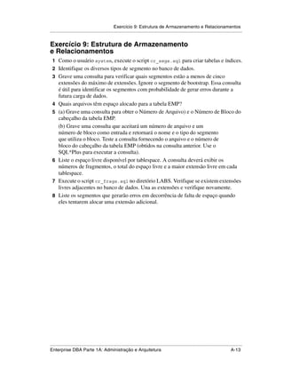 Exercício 9: Estrutura de Armazenamento e Relacionamentos
.....................................................................................................................................................


Exercício 9: Estrutura de Armazenamento
e Relacionamentos
 1 Como o usuário system, execute o script cr_segs.sql para criar tabelas e índices.
 2 Identifique os diversos tipos de segmento no banco de dados.
 3 Grave uma consulta para verificar quais segmentos estão a menos de cinco
      extensões do máximo de extensões. Ignore o segmento de bootstrap. Essa consulta
      é útil para identificar os segmentos com probabilidade de gerar erros durante a
      futura carga de dados.
 4    Quais arquivos têm espaço alocado para a tabela EMP?
 5    (a) Grave uma consulta para obter o Número de Arquivo) e o Número de Bloco do
      cabeçalho da tabela EMP.
      (b) Grave uma consulta que aceitará um número de arquivo e um
      número de bloco como entrada e retornará o nome e o tipo do segmento
      que utiliza o bloco. Teste a consulta fornecendo o arquivo e o número de
      bloco do cabeçalho da tabela EMP (obtidos na consulta anterior. Use o
      SQL*Plus para executar a consulta).
 6    Liste o espaço livre disponível por tablespace. A consulta deverá exibir os
      números de fragmentos, o total do espaço livre e a maior extensão livre em cada
      tablespace.
 7    Execute o script cr_frags.sql no diretório LABS. Verifique se existem extensões
      livres adjacentes no banco de dados. Una as extensões e verifique novamente.
 8    Liste os segmentos que gerarão erros em decorrência de falta de espaço quando
      eles tentarem alocar uma extensão adicional.




.....................................................................................................................................................
Enterprise DBA Parte 1A: Administração e Arquitetura                                                                                        A-13
 