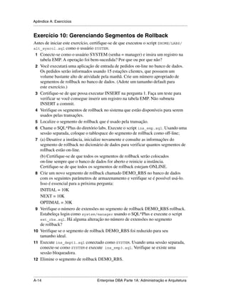 Apêndice A: Exercícios
.....................................................................................................................................................


Exercício 10: Gerenciando Segmentos de Rollback
Antes de iniciar este exercício, certifique-se de que executou o script $HOME/LABS/
alt_sysrol.sql como o usuário SYSTEM.
 1 Conecte-se como o usuário SYSTEM (senha = manager) e insira um registro na
   tabela EMP. A operação foi bem-sucedida? Por que ou por que não?
 2 Você executará uma aplicação de entrada de pedidos on-line no banco de dados.
   Os pedidos serão informados usando 15 estações clientes, que possuem um
   volume bastante alto de atividade pela manhã. Crie um número apropriado de
   segmentos de rollback no banco de dados. (Adote um tamanho default para
   este exercício.)
 3 Certifique-se de que possa executar INSERT na pergunta 1. Faça um teste para
   verificar se você consegue inserir um registro na tabela EMP. Não submeta
   INSERT a commit.
 4 Verifique os segmentos de rollback no sistema que estão disponíveis para serem
   usados pelas transações.
 5 Localize o segmento de rollback que é usado pela transação.
 6 Chame o SQL*Plus do diretório labs. Execute o script ins_emp.sql. Usando uma
   sessão separada, coloque o tablespace do segmento de rollback como off-line;
 7 (a) Desative a instância, inicialize novamente e consulte as informações do
   segmento de rollback no dicionário de dados para verificar quantos segmentos de
   rollback estão on-line.
   (b) Certifique-se de que todos os segmentos de rollback serão colocados
   on-line sempre que o banco de dados for aberto e reinicie a instância.
   Certifique-se de que todos os segmentos de rollback estejam ONLINE.
 8 Crie um novo segmento de rollback chamado DEMO_RBS no banco de dados
   com os seguintes parâmetros de armazenamento e verifique se é possível usá-lo.
   Isso é essencial para a próxima pergunta:
   INITIAL = 10K
   NEXT = 10K
   OPTIMAL = 30K
 9 Verifique o número de extensões no segmento de rollback DEMO_RBS rollback.
   Estabeleça login como system/manager usando o SQL*Plus e execute o script
   ext_rbs.sql. Há alguma alteração no número de extensões no segmento
   de rollback?
10 Verifique se o segmento de rollback DEMO_RBS foi reduzido para seu
   tamanho ideal.
11 Execute ins_dept1.sql conectado como SYSTEM. Usando uma sessão separada,
   conecte-se como SYSTEM e execute ins_emp3.sql. Verifique se existe uma
   sessão bloqueadora.
12 Elimine o segmento de rollback DEMO_RBS.



.....................................................................................................................................................
A-14                                                         Enterprise DBA Parte 1A: Administração e Arquitetura
 