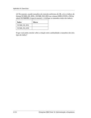 Apêndice A: Exercícios
.....................................................................................................................................................

      (d) Novamente, usando tamanhos da extensão uniformes de 4K, crie os índices de
      bitmap NUMB_OE_IDX e NUMB_NO_IDX nas colunas ODD_EVEN e NO da
      tabela NUMBERS, respectivamente, e verifique os tamanhos totais dos índices.

         Índice                                 Blocos
         NUMB_OE_IDX
         NUMB_NO_IDX

      O que você pode concluir sobre a relação entre cardinalidade e tamanhos dos dois
      tipos de índice?




.....................................................................................................................................................
A-18                                                         Enterprise DBA Parte 1A: Administração e Arquitetura
 