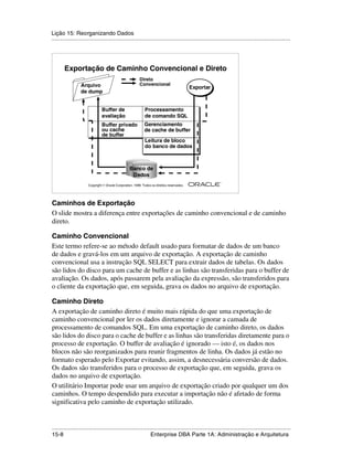 Lição 15: Reorganizando Dados
.....................................................................................................................................................




        Exportação de Caminho Convencional e Direto
                                                          Direto
                  Arquivo                                 Convencional
                                                                                            Exportar
                                                                                            Exportar
                  de dump


                               Buffer de                     Processamento
                               avaliação                     de comando SQL
                               Buffer privado                Gerenciamento
                               ou cache                      de cache de buffer
                               de buffer
                                                             Leitura de bloco
                                                             do banco de dados



                                                   Banco de
                                                    Dados
                                                                                                         ®

                      Copyright  Oracle Corporation, 1999. Todos os direitos reservados.




Caminhos de Exportação
O slide mostra a diferença entre exportações de caminho convencional e de caminho
direto.

Caminho Convencional
Este termo refere-se ao método default usado para formatar de dados de um banco
de dados e gravá-los em um arquivo de exportação. A exportação de caminho
convencional usa a instrução SQL SELECT para extrair dados de tabelas. Os dados
são lidos do disco para um cache de buffer e as linhas são transferidas para o buffer de
avaliação. Os dados, após passarem pela avaliação da expressão, são transferidos para
o cliente da exportação que, em seguida, grava os dados no arquivo de exportação.

Caminho Direto
A exportação de caminho direto é muito mais rápida do que uma exportação de
caminho convencional por ler os dados diretamente e ignorar a camada de
processamento de comandos SQL. Em uma exportação de caminho direto, os dados
são lidos do disco para o cache de buffer e as linhas são transferidas diretamente para o
processo de exportação. O buffer de avaliação é ignorado — isto é, os dados nos
blocos não são reorganizados para reunir fragmentos de linha. Os dados já estão no
formato esperado pelo Exportar evitando, assim, a desnecessária conversão de dados.
Os dados são transferidos para o processo de exportação que, em seguida, grava os
dados no arquivo de exportação.
O utilitário Importar pode usar um arquivo de exportação criado por qualquer um dos
caminhos. O tempo despendido para executar a importação não é afetado de forma
significativa pelo caminho de exportação utilizado.


.....................................................................................................................................................
15-8                                                          Enterprise DBA Parte 1A: Administração e Arquitetura
 