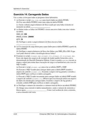 Apêndice A: Exercícios
.....................................................................................................................................................


Exercício 14: Carregando Dados
Use a conta system para todas as perguntas deste laboratório.
 1 (a) Execute o script ins_item.sql para inserir dados na tabela ITEMS.
   (b) Crie uma tabela ITEMS2 como uma cópia da tabela ITEMS.
   (c) Anote o último arquivo/número de bloco usado por uma linha existente no
   momento na tabela _____________________.
 2 (a) Delete todas as linhas em ITEMS2 e insira uma nova linha com estes valores
   na tabela:
   ORD_ID: 200
   PROD_CODE: 200000
   QTY: 20
   (b) Verifique e anote o arquivo/número do bloco da nova linha
   _____________________.
 3 (a) Use inserção de carga direta para copiar dados para a tabela ITEMS2 a partir da
   tabela ITEMS.
   (b) Verifique o arquivo/números de bloco das linhas com ORD_ID<>200. O que
   você pode observar sobre a localização dessas linhas?
 4 Examine os scripts ulcase1.sql, ulcase1.ctl, ulcase2.ctl e ulcase2.dat.
   Esses são alguns dos arquivos de exemplo do loader padrão fornecidos com a
   demonstração do Oracle8i Enterprise Edition. Como o usuário system, execute as
   etapas a seguir para tentar duas execuções de carga e se familiarizar com o uso do
   SQL*Loader:
   (a) Execute o script ulcase1.sql para criar as tabelas DEPT e EMP.
   (b) Execute o SQL*Loader para carregar dados para a tabela DEPT usando o
   arquivo de controle ulcase1.ctl. Examine o arquivo de log gerado e consulte a
   tabela DEPT para verificar os dados carregados.
   (c) Execute o SQL*Loader novamente para carregar dados na tabela EMP usando
   o arquivo de controle ulcase2.ctl. Observe que essa execução utiliza um arquivo
   de dados de entrada para carregar dados. Examine o arquivo de log gerado e
   consulte a tabela EMP para verificar os dados carregados.
 5 (a) Verifique o número de extensões e o número total de blocos na tabela ITEMS2.
   (b) Aloque uma extensão à tabela manualmente e anote o número de extensões e
   blocos agora ______________________. Como você acabou de criar a extensão,
   a nova extensão está vazia.




.....................................................................................................................................................
A-20                                                         Enterprise DBA Parte 1A: Administração e Arquitetura
 